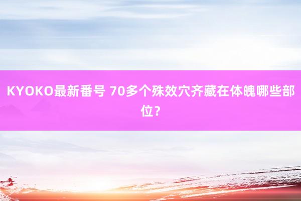 KYOKO最新番号 70多个殊效穴齐藏在体魄哪些部位？