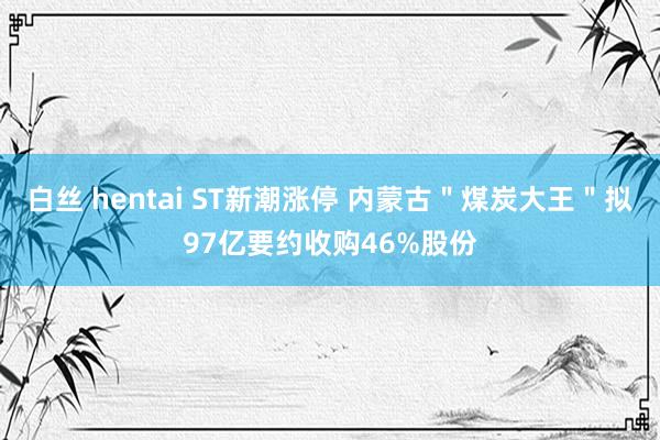 白丝 hentai ST新潮涨停 内蒙古＂煤炭大王＂拟97亿要约收购46%股份