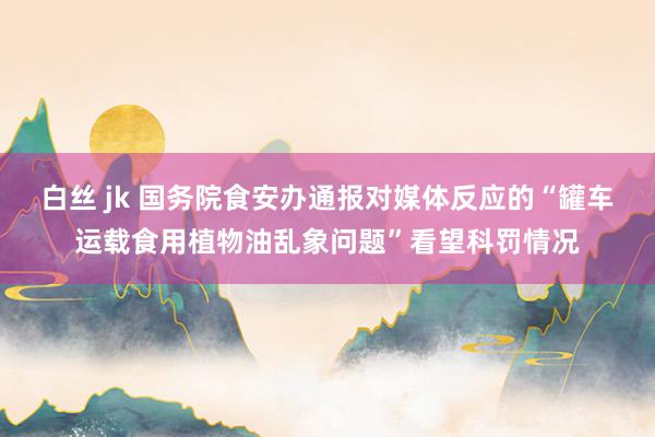 白丝 jk 国务院食安办通报对媒体反应的“罐车运载食用植物油乱象问题”看望科罚情况