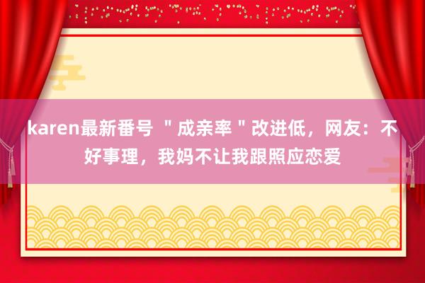 karen最新番号 ＂成亲率＂改进低，网友：不好事理，我妈不让我跟照应恋爱